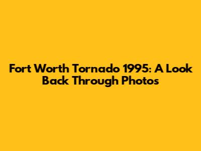Fort Worth Tornado 1995: A Look Back Through Photos