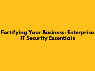 Fortifying Your Business: Enterprise IT Security Essentials