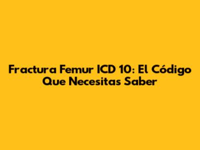 Fractura Femur ICD 10: El Código Que Necesitas Saber