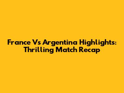 France Vs Argentina Highlights: Thrilling Match Recap