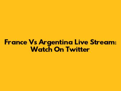 France Vs Argentina Live Stream: Watch On Twitter