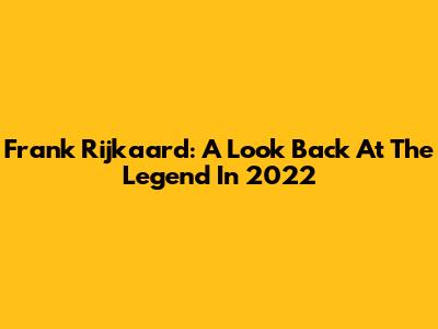 Frank Rijkaard: A Look Back At The Legend In 2022