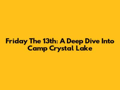 Friday The 13th: A Deep Dive Into Camp Crystal Lake
