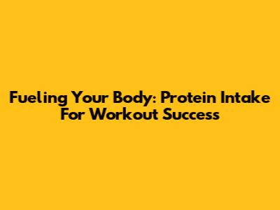 Fueling Your Body: Protein Intake For Workout Success