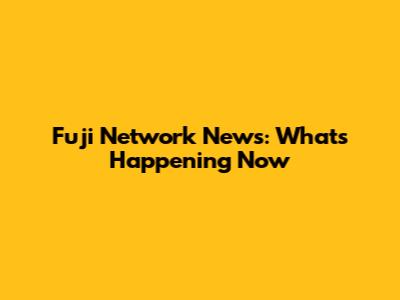 Fuji Network News: What's Happening Now