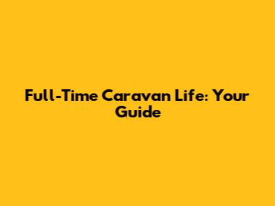 Full-Time Caravan Life: Your Guide