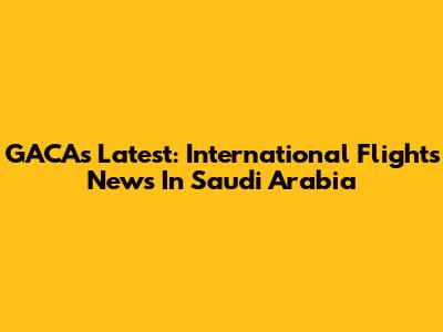 GACA's Latest: International Flights News In Saudi Arabia
