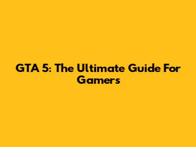 GTA 5: The Ultimate Guide For Gamers