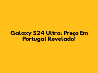Galaxy S24 Ultra: Preço Em Portugal Revelado!