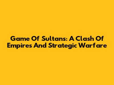 Game Of Sultans: A Clash Of Empires And Strategic Warfare