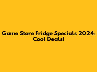 Game Store Fridge Specials 2024: Cool Deals!