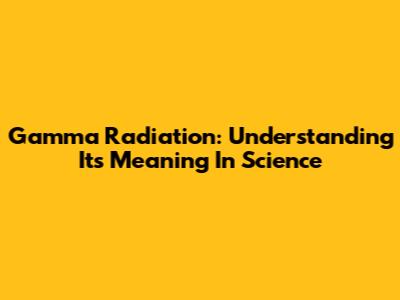 Gamma Radiation: Understanding Its Meaning In Science