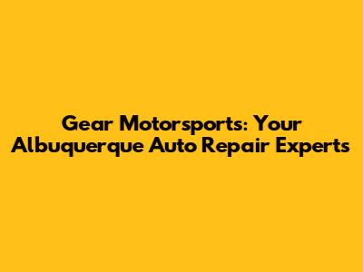 Gear Motorsports: Your Albuquerque Auto Repair Experts