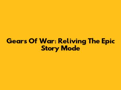 Gears Of War: Reliving The Epic Story Mode