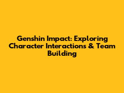 Genshin Impact: Exploring Character Interactions & Team Building