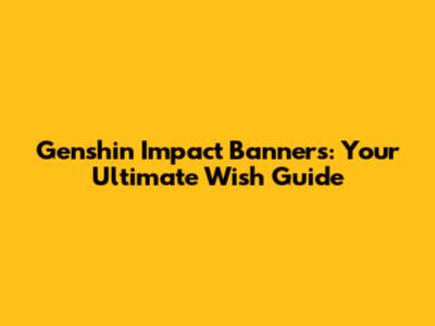 Genshin Impact Banners: Your Ultimate Wish Guide