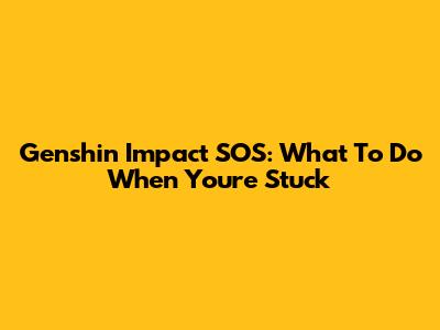 Genshin Impact SOS: What To Do When You're Stuck