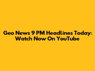 Geo News 9 PM Headlines Today: Watch Now On YouTube