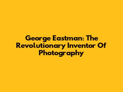 George Eastman: The Revolutionary Inventor Of Photography