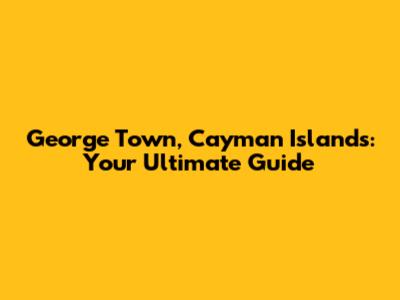 George Town, Cayman Islands: Your Ultimate Guide