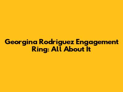 Georgina Rodriguez Engagement Ring: All About It