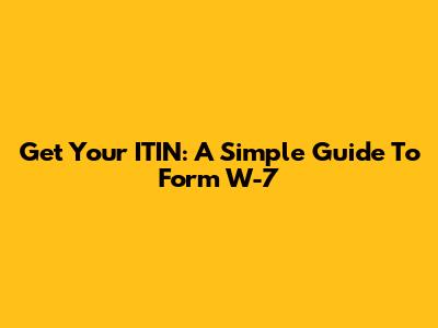 Get Your ITIN: A Simple Guide To Form W-7
