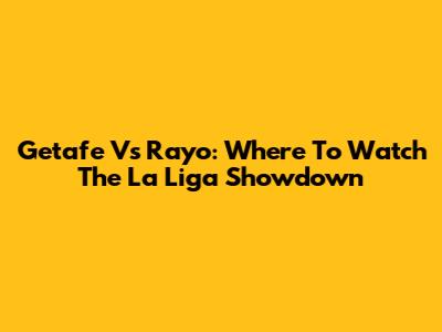 Getafe Vs Rayo: Where To Watch The La Liga Showdown