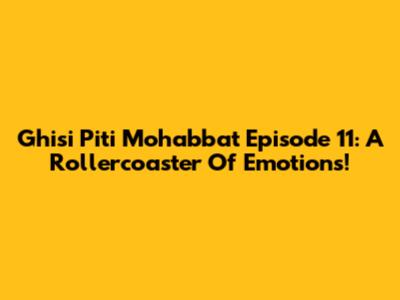 Ghisi Piti Mohabbat Episode 11: A Rollercoaster Of Emotions!