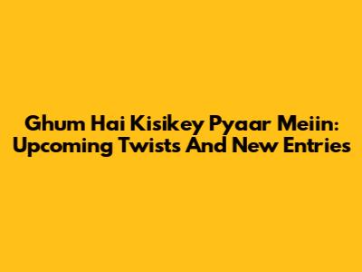Ghum Hai Kisikey Pyaar Meiin: Upcoming Twists And New Entries