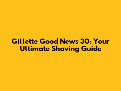 Gillette Good News 30: Your Ultimate Shaving Guide