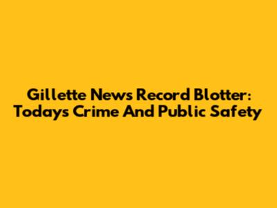Gillette News Record Blotter: Today's Crime And Public Safety