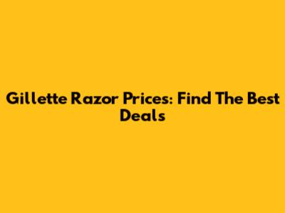 Gillette Razor Prices: Find The Best Deals