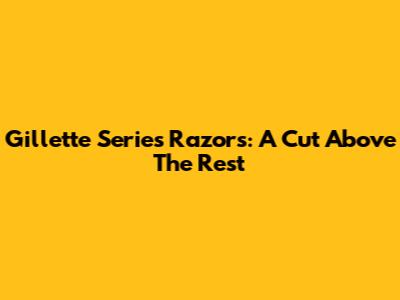 Gillette Series Razors: A Cut Above The Rest