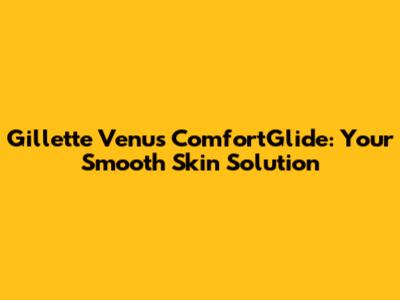 Gillette Venus ComfortGlide: Your Smooth Skin Solution