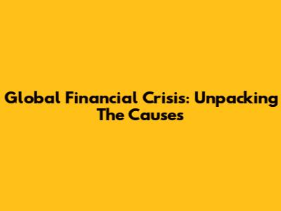 Global Financial Crisis: Unpacking The Causes