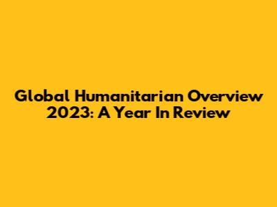 Global Humanitarian Overview 2023: A Year In Review