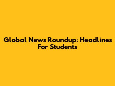 Global News Roundup: Headlines For Students
