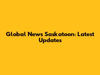 Global News Saskatoon: Latest Updates