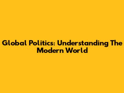 Global Politics: Understanding The Modern World