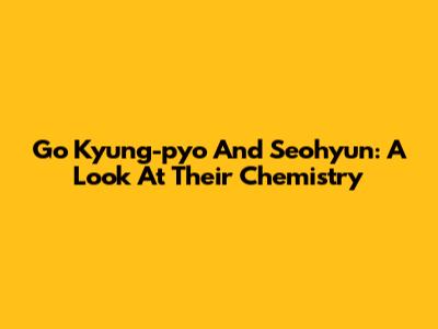 Go Kyung-pyo And Seohyun: A Look At Their Chemistry