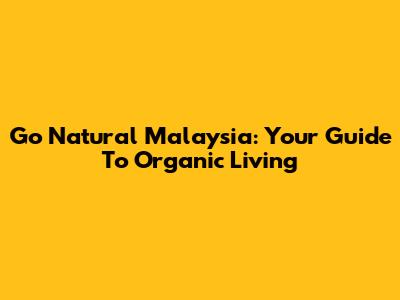 Go Natural Malaysia: Your Guide To Organic Living