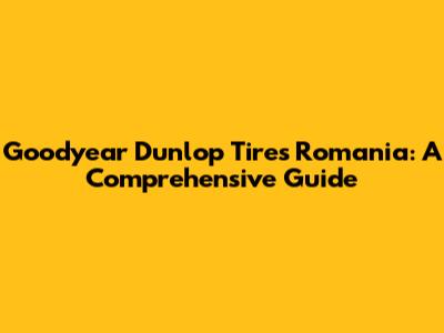 Goodyear Dunlop Tires Romania: A Comprehensive Guide