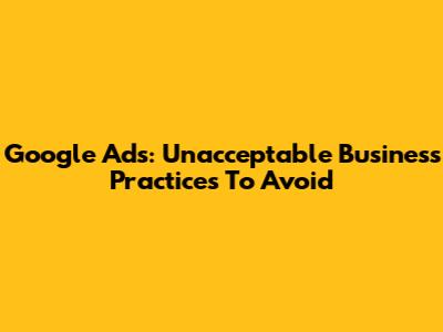Google Ads: Unacceptable Business Practices To Avoid