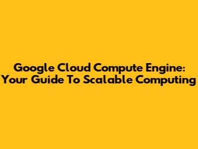 Google Cloud Compute Engine: Your Guide To Scalable Computing