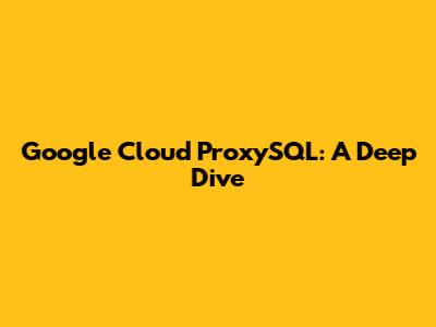 Google Cloud ProxySQL: A Deep Dive