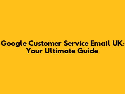 Google Customer Service Email UK: Your Ultimate Guide