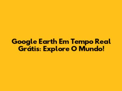 Google Earth Em Tempo Real Grátis: Explore O Mundo!