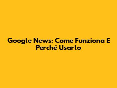 Google News: Come Funziona E Perché Usarlo