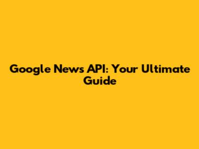 Google News API: Your Ultimate Guide