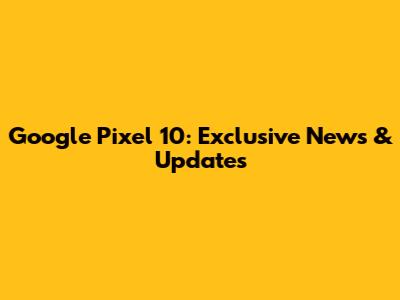 Google Pixel 10: Exclusive News & Updates